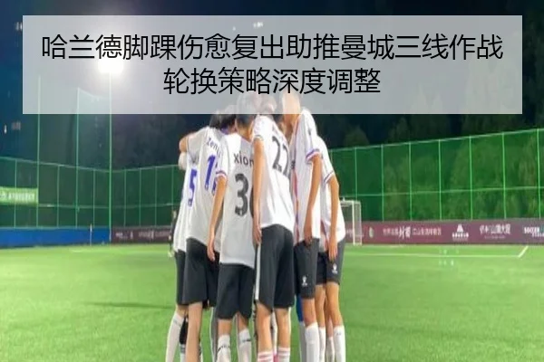 哈兰德脚踝伤愈复出助推曼城三线作战轮换策略深度调整
