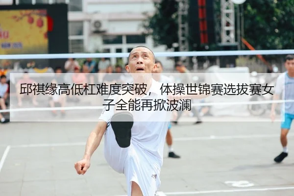 邱祺缘高低杠难度突破，体操世锦赛选拔赛女子全能再掀波澜