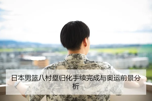 日本男篮八村塁归化手续完成与奥运前景分析